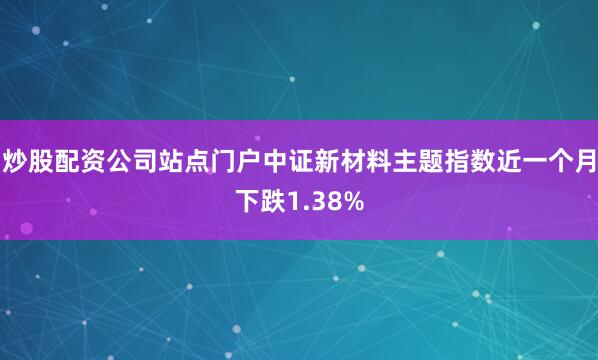 炒股配资公司站点门户中证新材料主题指数近一个月下跌1.38%