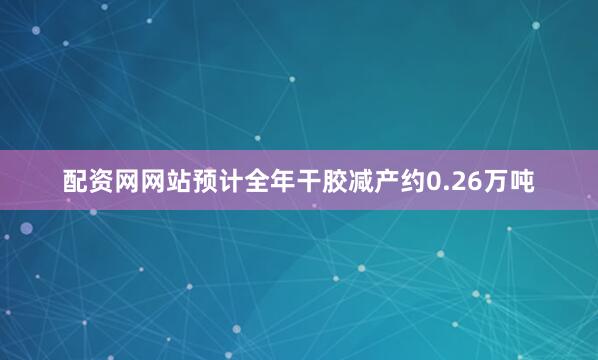 配资网网站预计全年干胶减产约0.26万吨
