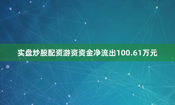 实盘炒股配资游资资金净流出100.61万元