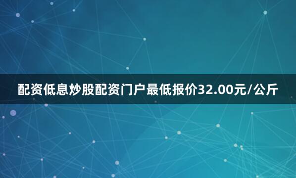 配资低息炒股配资门户最低报价32.00元/公斤