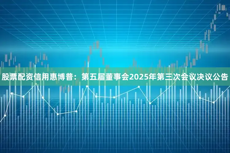 股票配资信用惠博普：第五届董事会2025年第三次会议决议公告