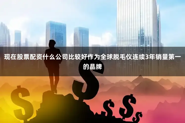 现在股票配资什么公司比较好作为全球脱毛仪连续3年销量第一的品牌