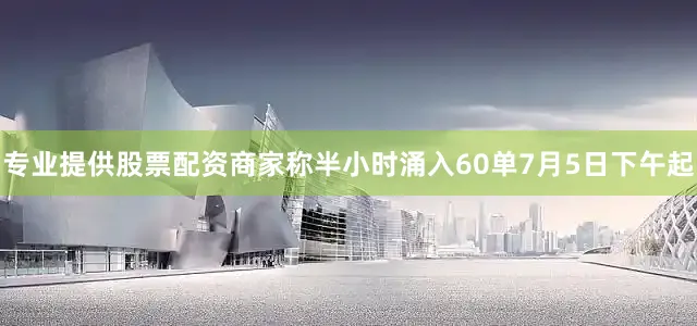 专业提供股票配资商家称半小时涌入60单7月5日下午起