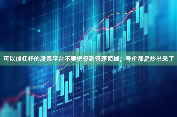 可以加杠杆的股票平台不要把签到答题顶掉；号价都是炒出来了