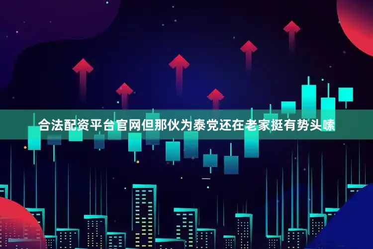 合法配资平台官网但那伙为泰党还在老家挺有势头嗦