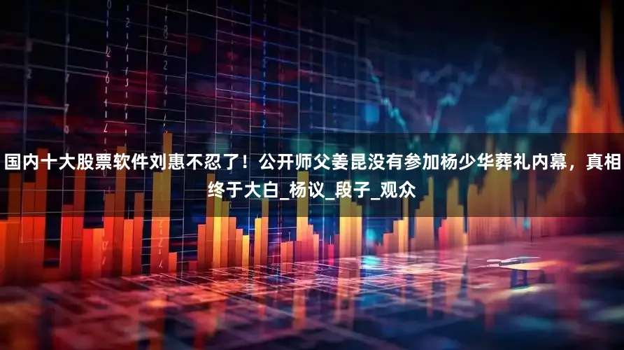 国内十大股票软件刘惠不忍了！公开师父姜昆没有参加杨少华葬礼内幕，真相终于大白_杨议_段子_观众