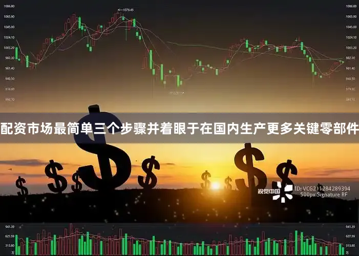 配资市场最简单三个步骤并着眼于在国内生产更多关键零部件