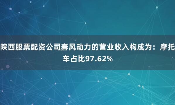 陕西股票配资公司春风动力的营业收入构成为：摩托车占比97.62%