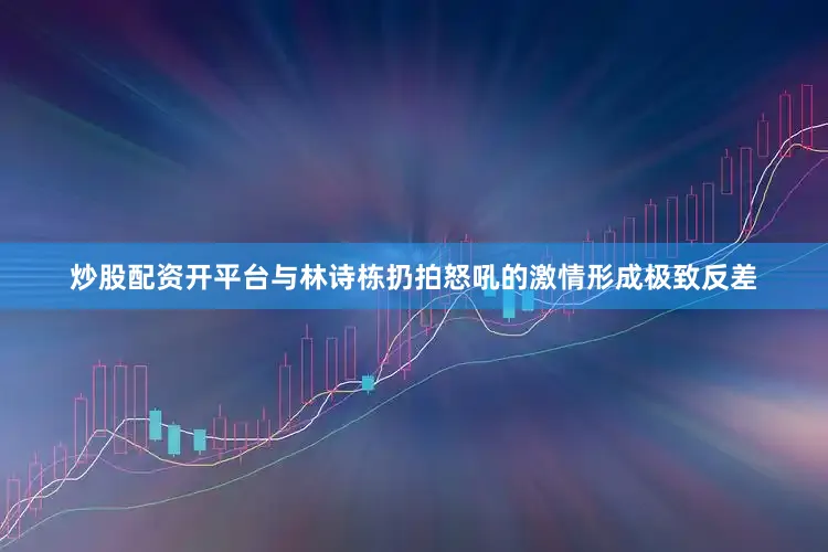 炒股配资开平台与林诗栋扔拍怒吼的激情形成极致反差