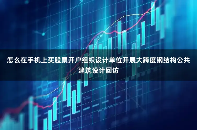 怎么在手机上买股票开户组织设计单位开展大跨度钢结构公共建筑设计回访