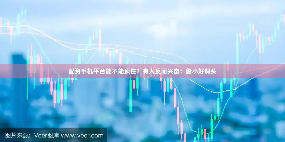 配资手机平台能不能顶住？有人反而兴奋：船小好调头