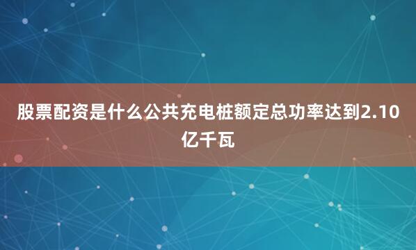 股票配资是什么公共充电桩额定总功率达到2.10亿千瓦