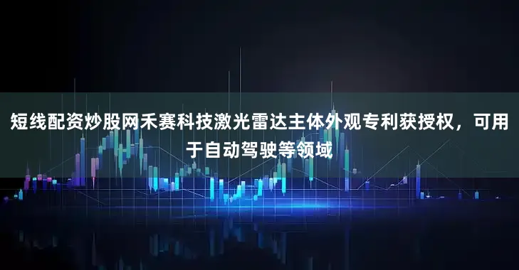 短线配资炒股网禾赛科技激光雷达主体外观专利获授权，可用于自动驾驶等领域